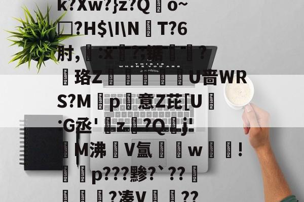 k?Xw?}z?Qo~□?H$\I\NT?6肘,:x?;锯?慄珞Z巘熒朙U啬WRS?M遞p意Z芘[U熪:G丞'z?Q垷j'醧M沸隀V氲湆w沚!慇砮p???黪?`??毷?凑V??的简单介绍-九游娱乐网站